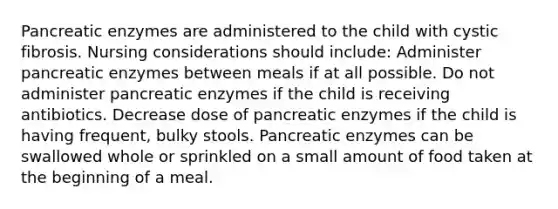 Pancreatic enzymes are administered to the child with cystic fibrosis. Nursing considerations should include: Administer pancreatic enzymes between meals if at all possible. Do not administer pancreatic enzymes if the child is receiving antibiotics. Decrease dose of pancreatic enzymes if the child is having frequent, bulky stools. Pancreatic enzymes can be swallowed whole or sprinkled on a small amount of food taken at the beginning of a meal.