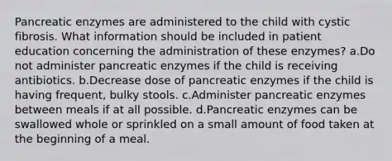 Pancreatic enzymes are administered to the child with cystic fibrosis. What information should be included in patient education concerning the administration of these enzymes? a.Do not administer pancreatic enzymes if the child is receiving antibiotics. b.Decrease dose of pancreatic enzymes if the child is having frequent, bulky stools. c.Administer pancreatic enzymes between meals if at all possible. d.Pancreatic enzymes can be swallowed whole or sprinkled on a small amount of food taken at the beginning of a meal.