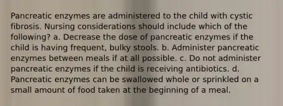 Pancreatic enzymes are administered to the child with cystic fibrosis. Nursing considerations should include which of the following? a. Decrease the dose of pancreatic enzymes if the child is having frequent, bulky stools. b. Administer pancreatic enzymes between meals if at all possible. c. Do not administer pancreatic enzymes if the child is receiving antibiotics. d. Pancreatic enzymes can be swallowed whole or sprinkled on a small amount of food taken at the beginning of a meal.