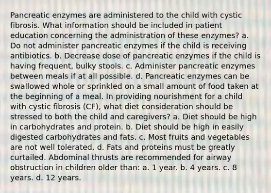 Pancreatic enzymes are administered to the child with cystic fibrosis. What information should be included in patient education concerning the administration of these enzymes? a. Do not administer pancreatic enzymes if the child is receiving antibiotics. b. Decrease dose of pancreatic enzymes if the child is having frequent, bulky stools. c. Administer pancreatic enzymes between meals if at all possible. d. Pancreatic enzymes can be swallowed whole or sprinkled on a small amount of food taken at the beginning of a meal. In providing nourishment for a child with cystic fibrosis (CF), what diet consideration should be stressed to both the child and caregivers? a. Diet should be high in carbohydrates and protein. b. Diet should be high in easily digested carbohydrates and fats. c. Most fruits and vegetables are not well tolerated. d. Fats and proteins must be greatly curtailed. Abdominal thrusts are recommended for airway obstruction in children older than: a. 1 year. b. 4 years. c. 8 years. d. 12 years.