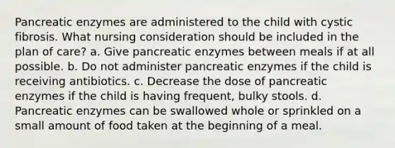 Pancreatic enzymes are administered to the child with cystic fibrosis. What nursing consideration should be included in the plan of care? a. Give pancreatic enzymes between meals if at all possible. b. Do not administer pancreatic enzymes if the child is receiving antibiotics. c. Decrease the dose of pancreatic enzymes if the child is having frequent, bulky stools. d. Pancreatic enzymes can be swallowed whole or sprinkled on a small amount of food taken at the beginning of a meal.