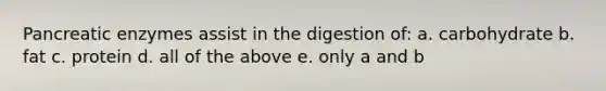 Pancreatic enzymes assist in the digestion of: a. carbohydrate b. fat c. protein d. all of the above e. only a and b