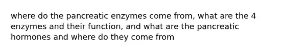 where do the pancreatic enzymes come from, what are the 4 enzymes and their function, and what are the pancreatic hormones and where do they come from