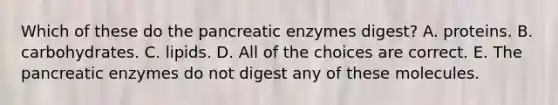 Which of these do the pancreatic enzymes digest? A. proteins. B. carbohydrates. C. lipids. D. All of the choices are correct. E. The pancreatic enzymes do not digest any of these molecules.