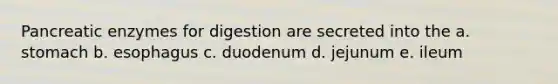 Pancreatic enzymes for digestion are secreted into the a. stomach b. esophagus c. duodenum d. jejunum e. ileum