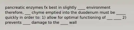 pancreatic enzymes fx best in slightly ____ environment therefore, ___ chyme emptied into the duodenum must be _____ quickly in order to: 1) allow for optimal functioning of ___ ____ 2) prevents ____ damage to the ____ wall