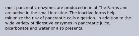 most pancreatic enzymes are produced in in at The Farms and are active in the small intestine. The inactive forms help minimize the risk of pancreatic cells digestion. in addition to the wide variety of digestive enzymes in pancreatic juice, bicarbonate and water or also presents.