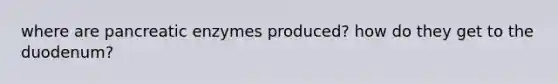 where are pancreatic enzymes produced? how do they get to the duodenum?