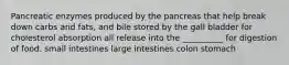 Pancreatic enzymes produced by the pancreas that help break down carbs and fats, and bile stored by the gall bladder for cholesterol absorption all release into the __________ for digestion of food. small intestines large intestines colon stomach