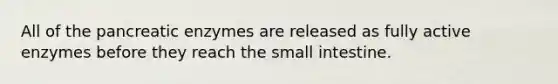 All of the pancreatic enzymes are released as fully active enzymes before they reach the small intestine.