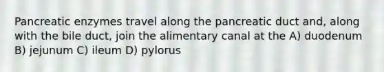 Pancreatic enzymes travel along the pancreatic duct and, along with the bile duct, join the alimentary canal at the A) duodenum B) jejunum C) ileum D) pylorus