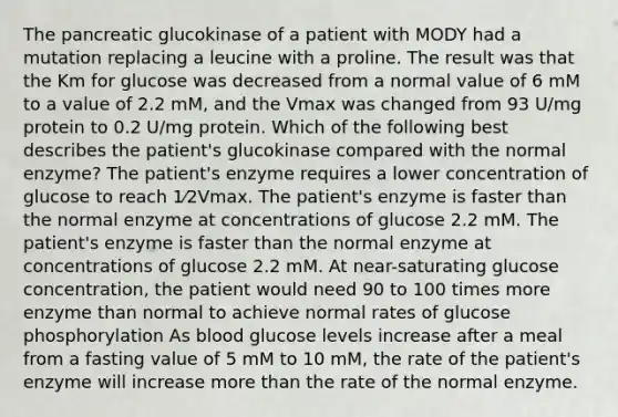 The pancreatic glucokinase of a patient with MODY had a mutation replacing a leucine with a proline. The result was that the Km for glucose was decreased from a normal value of 6 mM to a value of 2.2 mM, and the Vmax was changed from 93 U/mg protein to 0.2 U/mg protein. Which of the following best describes the patient's glucokinase compared with the normal enzyme? The patient's enzyme requires a lower concentration of glucose to reach 1⁄2Vmax. The patient's enzyme is faster than the normal enzyme at concentrations of glucose 2.2 mM. The patient's enzyme is faster than the normal enzyme at concentrations of glucose 2.2 mM. At near-saturating glucose concentration, the patient would need 90 to 100 times more enzyme than normal to achieve normal rates of glucose phosphorylation As blood glucose levels increase after a meal from a fasting value of 5 mM to 10 mM, the rate of the patient's enzyme will increase more than the rate of the normal enzyme.