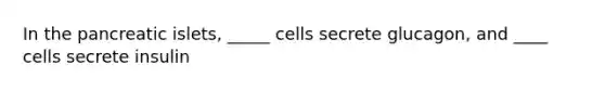 In the pancreatic islets, _____ cells secrete glucagon, and ____ cells secrete insulin