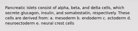 Pancreatic islets consist of alpha, beta, and delta cells, which secrete glucagon, insulin, and somatostatin, respectively. These cells are derived from: a. mesoderm b. endoderm c. ectoderm d. neuroectoderm e. neural crest cells