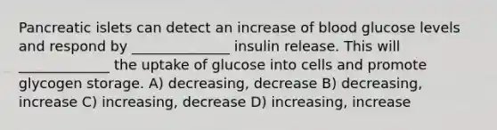 Pancreatic islets can detect an increase of blood glucose levels and respond by ______________ insulin release. This will _____________ the uptake of glucose into cells and promote glycogen storage. A) decreasing, decrease B) decreasing, increase C) increasing, decrease D) increasing, increase