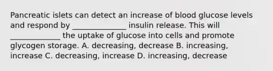 Pancreatic islets can detect an increase of blood glucose levels and respond by ______________ insulin release. This will _____________ the uptake of glucose into cells and promote glycogen storage. A. decreasing, decrease B. increasing, increase C. decreasing, increase D. increasing, decrease