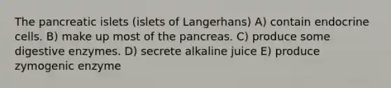 The pancreatic islets (islets of Langerhans) A) contain endocrine cells. B) make up most of the pancreas. C) produce some digestive enzymes. D) secrete alkaline juice E) produce zymogenic enzyme