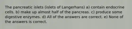 The pancreatic islets (islets of Langerhans) a) contain endocrine cells. b) make up almost half of the pancreas. c) produce some digestive enzymes. d) All of the answers are correct. e) None of the answers is correct.