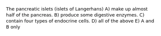 The pancreatic islets (islets of Langerhans) A) make up almost half of the pancreas. B) produce some digestive enzymes. C) contain four types of endocrine cells. D) all of the above E) A and B only