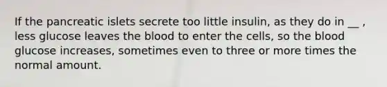 If the pancreatic islets secrete too little insulin, as they do in __ , less glucose leaves the blood to enter the cells, so the blood glucose increases, sometimes even to three or more times the normal amount.