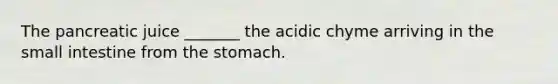 The pancreatic juice _______ the acidic chyme arriving in the small intestine from the stomach.