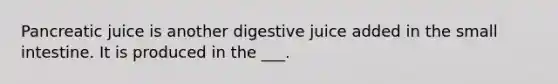 Pancreatic juice is another digestive juice added in the small intestine. It is produced in the ___.