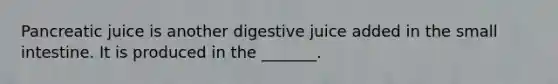 Pancreatic juice is another digestive juice added in the small intestine. It is produced in the _______.