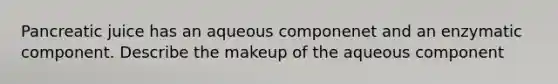 Pancreatic juice has an aqueous componenet and an enzymatic component. Describe the makeup of the aqueous component