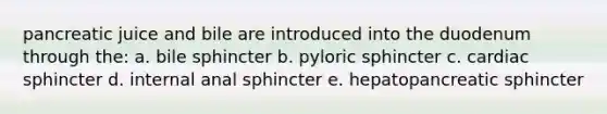 pancreatic juice and bile are introduced into the duodenum through the: a. bile sphincter b. pyloric sphincter c. cardiac sphincter d. internal anal sphincter e. hepatopancreatic sphincter