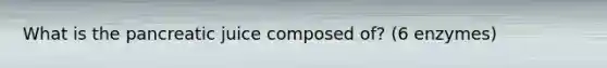 What is the pancreatic juice composed of? (6 enzymes)