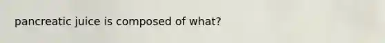 pancreatic juice is composed of what?