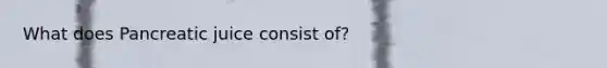 What does Pancreatic juice consist of?