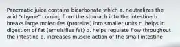 Pancreatic juice contains bicarbonate which a. neutralizes the acid "chyme" coming from the stomach into the intestine b. breaks large molecules (proteins) into smaller units c. helps in digestion of fat (emulsifies fat) d. helps regulate flow throughout the intestine e. increases muscle action of the small intestine