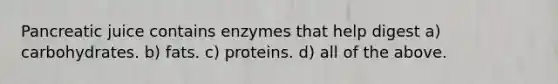 Pancreatic juice contains enzymes that help digest a) carbohydrates. b) fats. c) proteins. d) all of the above.