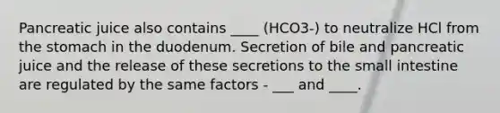 Pancreatic juice also contains ____ (HCO3-) to neutralize HCl from the stomach in the duodenum. Secretion of bile and pancreatic juice and the release of these secretions to the small intestine are regulated by the same factors - ___ and ____.