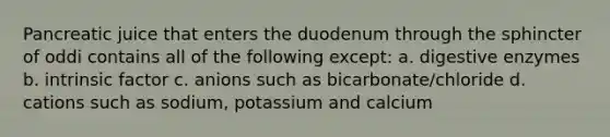 Pancreatic juice that enters the duodenum through the sphincter of oddi contains all of the following except: a. digestive enzymes b. intrinsic factor c. anions such as bicarbonate/chloride d. cations such as sodium, potassium and calcium