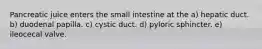 Pancreatic juice enters the small intestine at the a) hepatic duct. b) duodenal papilla. c) cystic duct. d) pyloric sphincter. e) ileocecal valve.