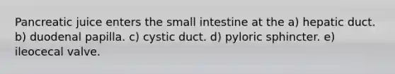 Pancreatic juice enters the small intestine at the a) hepatic duct. b) duodenal papilla. c) cystic duct. d) pyloric sphincter. e) ileocecal valve.