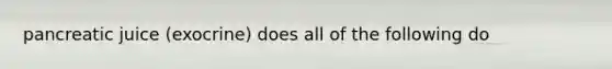 pancreatic juice (exocrine) does all of the following do