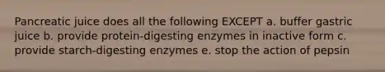 Pancreatic juice does all the following EXCEPT a. buffer gastric juice b. provide protein-digesting enzymes in inactive form c. provide starch-digesting enzymes e. stop the action of pepsin