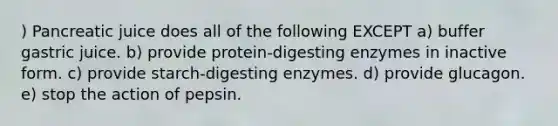 ) Pancreatic juice does all of the following EXCEPT a) buffer gastric juice. b) provide protein-digesting enzymes in inactive form. c) provide starch-digesting enzymes. d) provide glucagon. e) stop the action of pepsin.