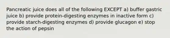 Pancreatic juice does all of the following EXCEPT a) buffer gastric juice b) provide protein-digesting enzymes in inactive form c) provide starch-digesting enzymes d) provide glucagon e) stop the action of pepsin