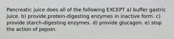 Pancreatic juice does all of the following EXCEPT a) buffer gastric juice. b) provide protein-digesting enzymes in inactive form. c) provide starch-digesting enzymes. d) provide glucagon. e) stop the action of pepsin.