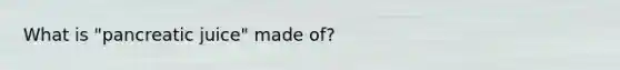 What is "pancreatic juice" made of?