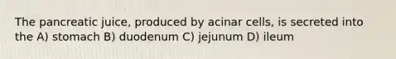 The pancreatic juice, produced by acinar cells, is secreted into the A) stomach B) duodenum C) jejunum D) ileum