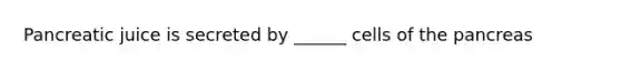 Pancreatic juice is secreted by ______ cells of the pancreas