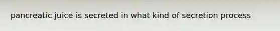 pancreatic juice is secreted in what kind of secretion process
