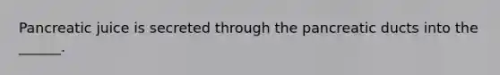 Pancreatic juice is secreted through the pancreatic ducts into the ______.