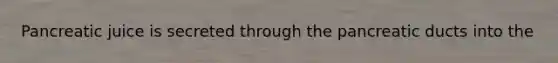 Pancreatic juice is secreted through the pancreatic ducts into the