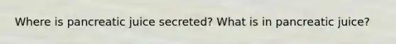 Where is pancreatic juice secreted? What is in pancreatic juice?